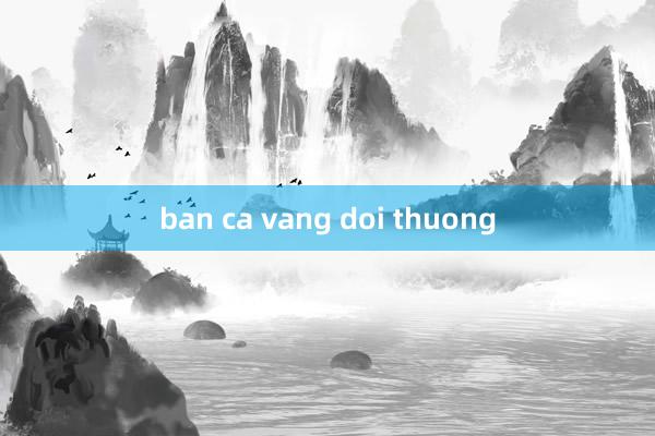 ban ca vang doi thuong