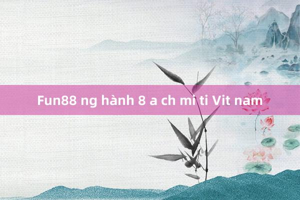 Fun88 ng hành 8 a ch mi ti Vit nam