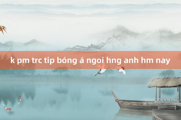 k pm trc tip bóng á ngoi hng anh hm nay