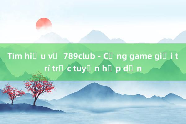 Tìm hiểu về 789club - Cổng game giải trí trực tuyến hấp dẫn