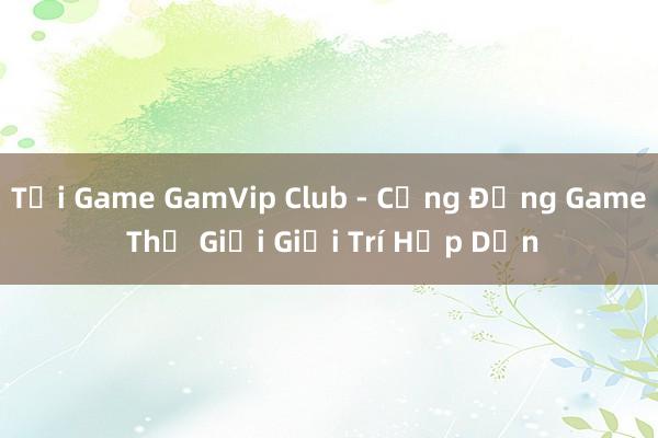 Tải Game GamVip Club - Cộng Đồng Game Thế Giới Giải Trí Hấp Dẫn