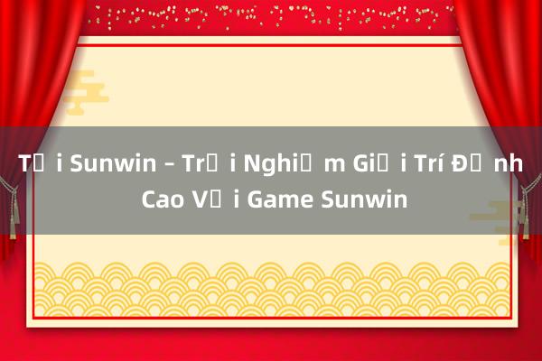 Tải Sunwin – Trải Nghiệm Giải Trí Đỉnh Cao Với Game Sunwin