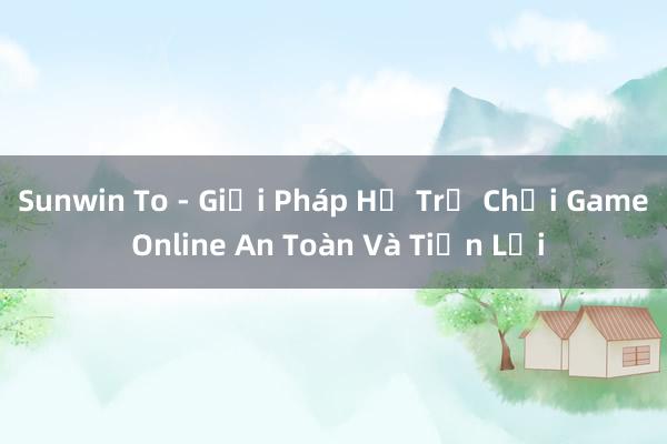 Sunwin To - Giải Pháp Hỗ Trợ Chơi Game Online An Toàn Và Tiện Lợi