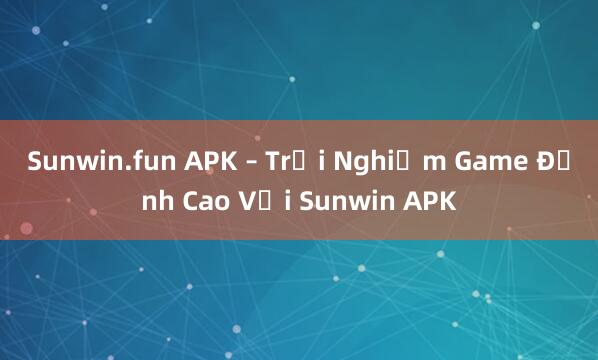 Sunwin.fun APK – Trải Nghiệm Game Đỉnh Cao Với Sunwin APK