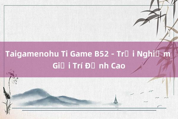 Taigamenohu Ti Game B52 - Trải Nghiệm Giải Trí Đỉnh Cao