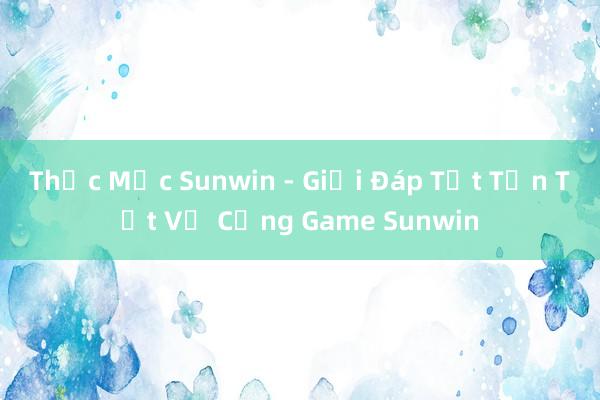 Thắc Mắc Sunwin - Giải Đáp Tất Tần Tật Về Cổng Game Sunwin