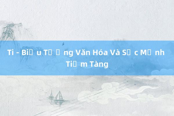 Ti - Biểu Tượng Văn Hóa Và Sức Mạnh Tiềm Tàng