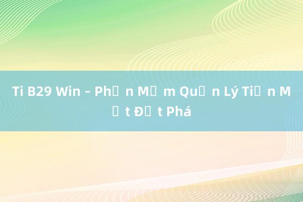 Ti B29 Win – Phần Mềm Quản Lý Tiền Mặt Đột Phá