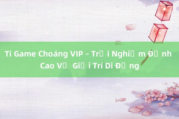 Ti Game Choáng VIP – Trải Nghiệm Đỉnh Cao Về Giải Trí Di Động