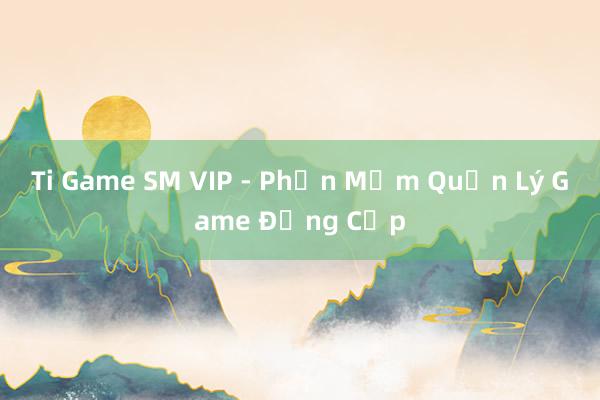 Ti Game SM VIP - Phần Mềm Quản Lý Game Đẳng Cấp