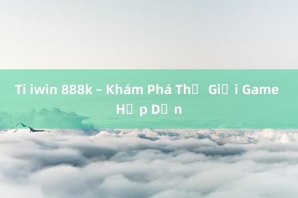 Ti iwin 888k – Khám Phá Thế Giới Game Hấp Dẫn