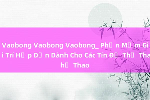 Vaobong Vaobong Vaobong_ Phần Mềm Giải Trí Hấp Dẫn Dành Cho Các Tín Đồ Thể Thao