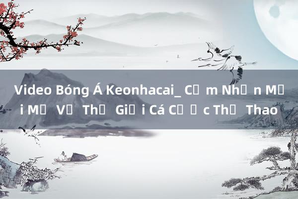 Video Bóng Á Keonhacai_ Cảm Nhận Mới Mẻ Về Thế Giới Cá Cược Thể Thao