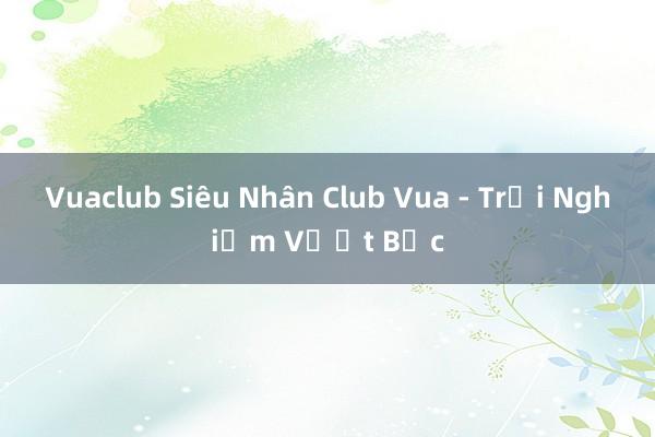 Vuaclub Siêu Nhân Club Vua - Trải Nghiệm Vượt Bậc