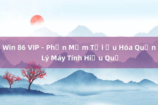 Win 86 VIP - Phần Mềm Tối Ưu Hóa Quản Lý Máy Tính Hiệu Quả