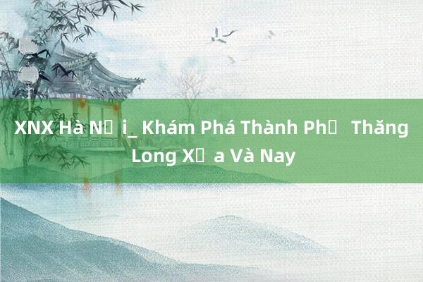 XNX Hà Nội_ Khám Phá Thành Phố Thăng Long Xưa Và Nay