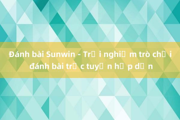 Đánh bài Sunwin - Trải nghiệm trò chơi đánh bài trực tuyến hấp dẫn