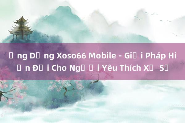 Ứng Dụng Xoso66 Mobile - Giải Pháp Hiện Đại Cho Người Yêu Thích Xổ Số