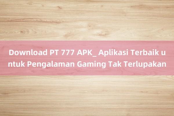 Download PT 777 APK_ Aplikasi Terbaik untuk Pengalaman Gaming Tak Terlupakan