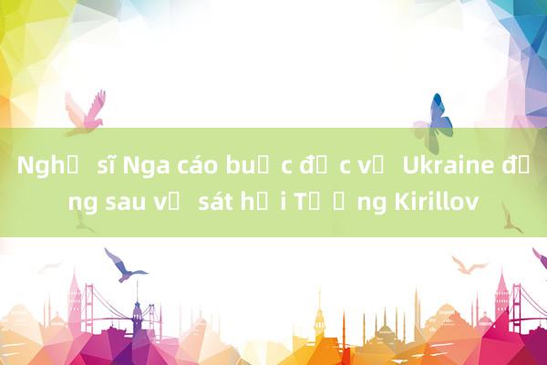 Nghị sĩ Nga cáo buộc đặc vụ Ukraine đứng sau vụ sát hại Tướng Kirillov