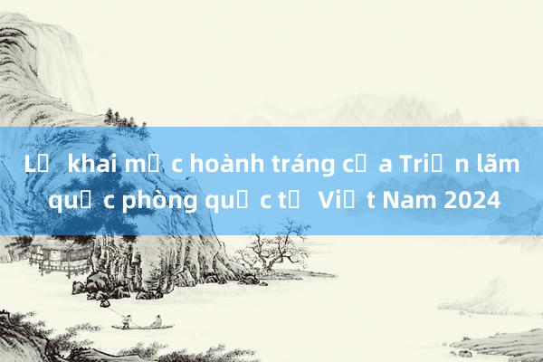 Lễ khai mạc hoành tráng của Triển lãm quốc phòng quốc tế Việt Nam 2024