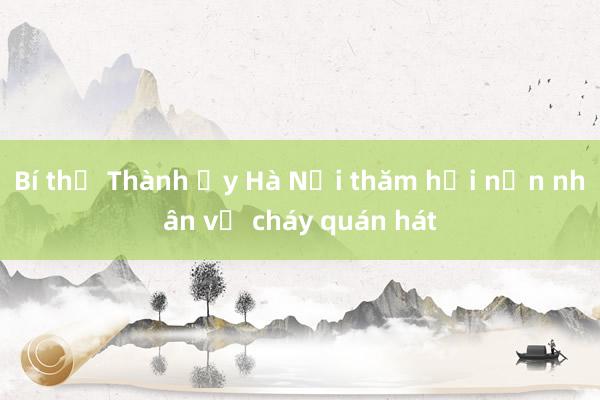 Bí thư Thành ủy Hà Nội thăm hỏi nạn nhân vụ cháy quán hát