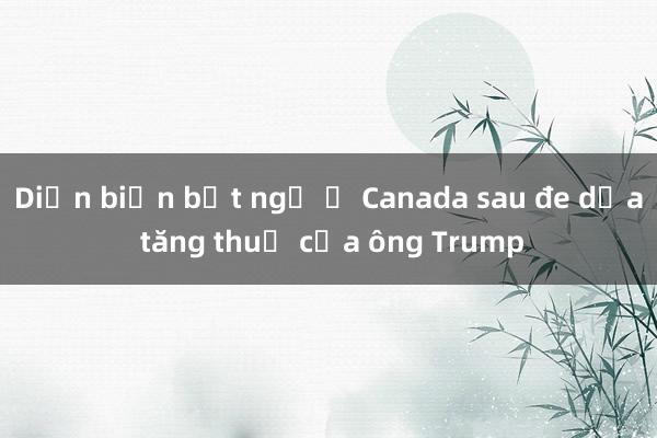 Diễn biến bất ngờ ở Canada sau đe dọa tăng thuế của ông Trump