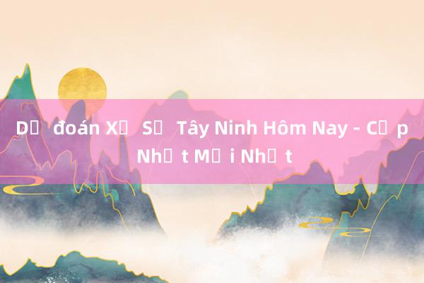 Dự đoán Xổ Số Tây Ninh Hôm Nay - Cập Nhật Mới Nhất