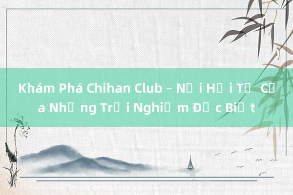 Khám Phá Chihan Club – Nơi Hội Tụ Của Những Trải Nghiệm Đặc Biệt