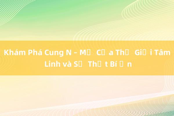 Khám Phá Cung N – Mở Cửa Thế Giới Tâm Linh và Sự Thật Bí Ẩn