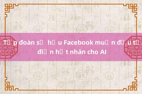 Tập đoàn sở hữu Facebook muốn đầu tư điện hạt nhân cho AI