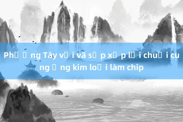 Phương Tây vội vã sắp xếp lại chuỗi cung ứng kim loại làm chip