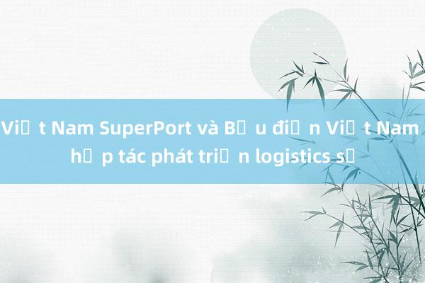 Việt Nam SuperPort và Bưu điện Việt Nam hợp tác phát triển logistics số