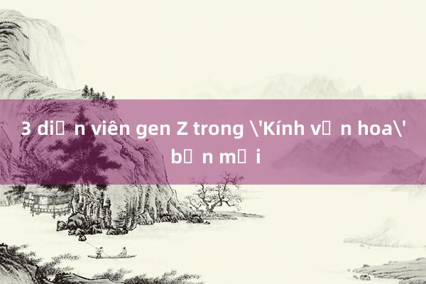 3 diễn viên gen Z trong 'Kính vạn hoa' bản mới