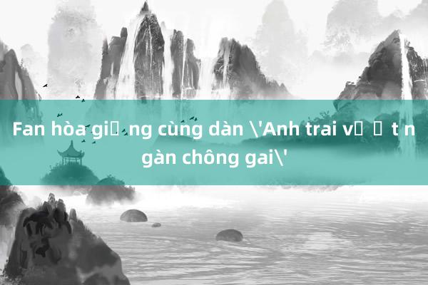 Fan hòa giọng cùng dàn 'Anh trai vượt ngàn chông gai'