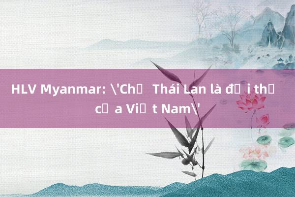 HLV Myanmar: 'Chỉ Thái Lan là đối thủ của Việt Nam'