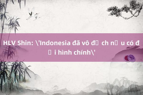 HLV Shin: 'Indonesia đã vô địch nếu có đội hình chính'