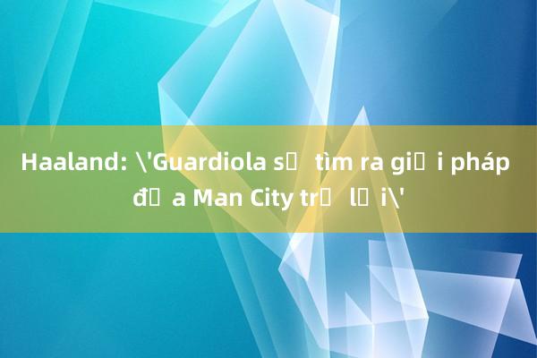 Haaland: 'Guardiola sẽ tìm ra giải pháp đưa Man City trở lại'