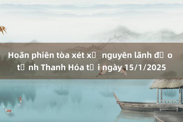 Hoãn phiên tòa xét xử nguyên lãnh đạo tỉnh Thanh Hóa tới ngày 15/1/2025