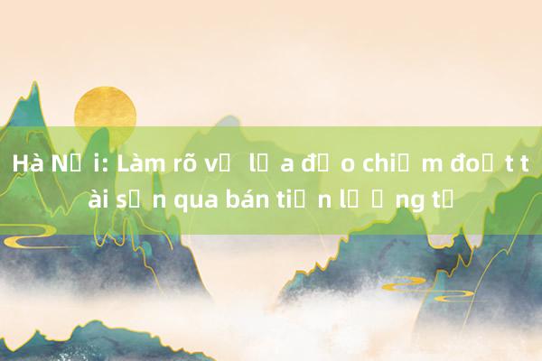 Hà Nội: Làm rõ vụ lừa đảo chiếm đoạt tài sản qua bán tiền lượng tử