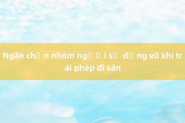 Ngăn chặn nhóm người sử dụng vũ khí trái phép đi săn