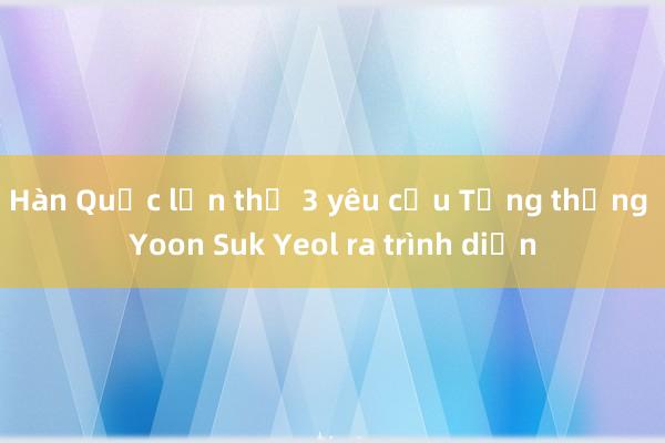 Hàn Quốc lần thứ 3 yêu cầu Tổng thống Yoon Suk Yeol ra trình diện