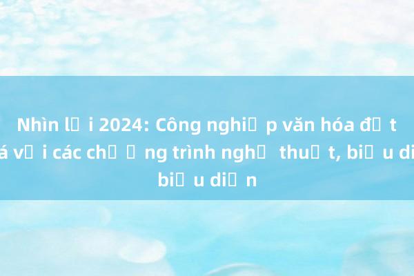 Nhìn lại 2024: Công nghiệp văn hóa đột phá với các chương trình nghệ thuật， biểu diễn