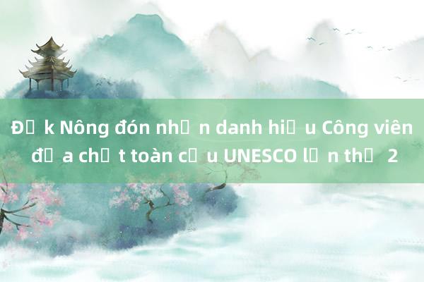 Đắk Nông đón nhận danh hiệu Công viên địa chất toàn cầu UNESCO lần thứ 2