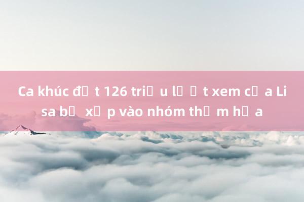 Ca khúc đạt 126 triệu lượt xem của Lisa bị xếp vào nhóm thảm họa