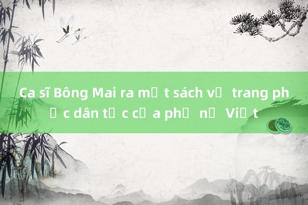 Ca sĩ Bông Mai ra mắt sách về trang phục dân tộc của phụ nữ Việt