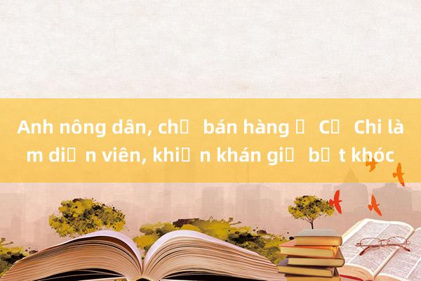 Anh nông dân, chị bán hàng ở Củ Chi làm diễn viên, khiến khán giả bật khóc