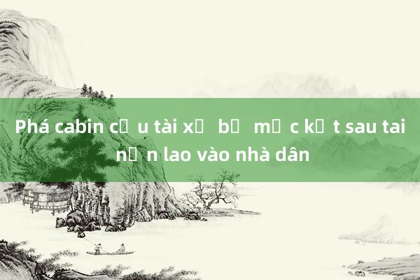 Phá cabin cứu tài xế bị mắc kẹt sau tai nạn lao vào nhà dân