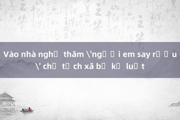 Vào nhà nghỉ thăm 'người em say rượu' chủ tịch xã bị kỷ luật