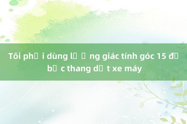 Tôi phải dùng lượng giác tính góc 15 độ bậc thang dắt xe máy